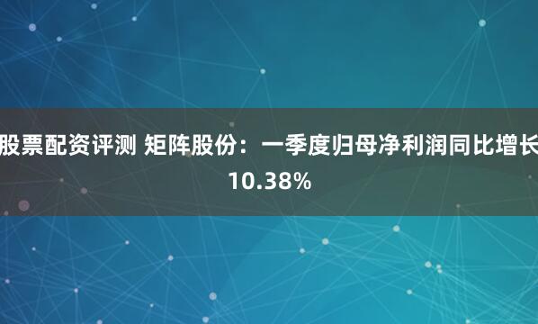 股票配资评测 矩阵股份：一季度归母净利润同比增长10.38%