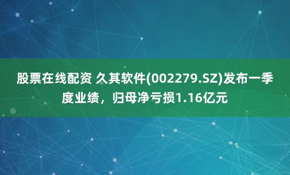 股票在线配资 久其软件(002279.SZ)发布一季度业绩，归母净亏损1.16亿元