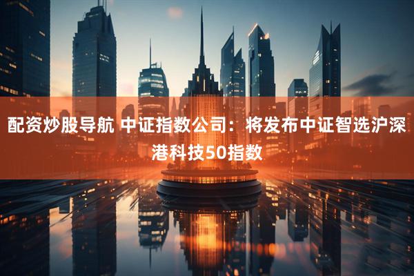 配资炒股导航 中证指数公司：将发布中证智选沪深港科技50指数
