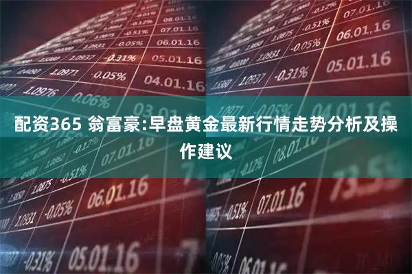 配资365 翁富豪:早盘黄金最新行情走势分析及操作建议