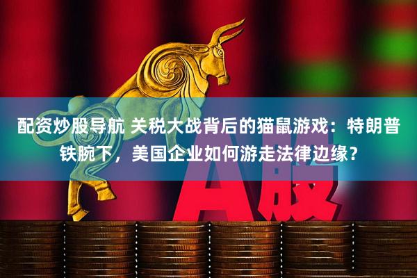 配资炒股导航 关税大战背后的猫鼠游戏：特朗普铁腕下，美国企业如何游走法律边缘？