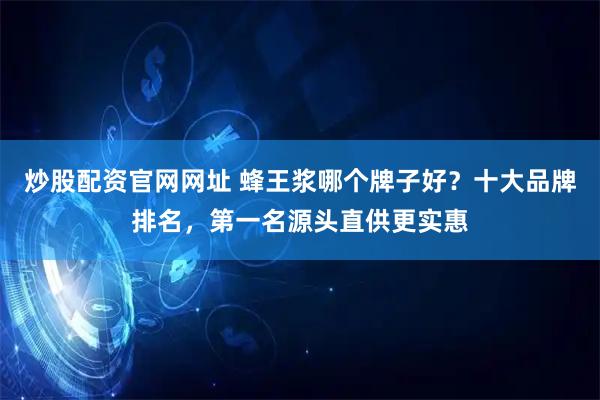 炒股配资官网网址 蜂王浆哪个牌子好？十大品牌排名，第一名源头直供更实惠