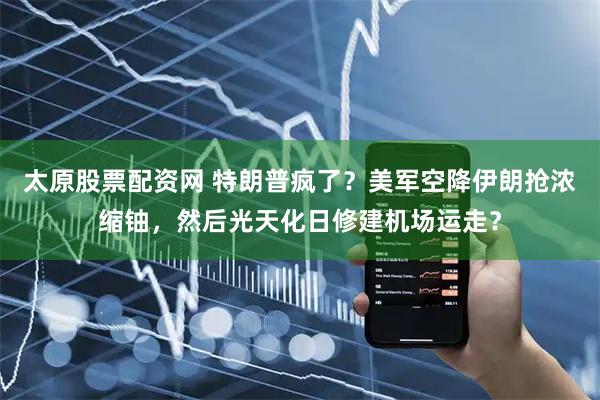 太原股票配资网 特朗普疯了？美军空降伊朗抢浓缩铀，然后光天化日修建机场运走？