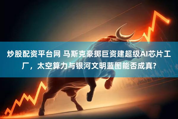 炒股配资平台网 马斯克豪掷巨资建超级AI芯片工厂，太空算力与银河文明蓝图能否成真?